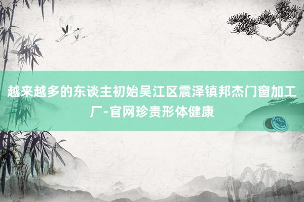 越来越多的东谈主初始吴江区震泽镇邦杰门窗加工厂-官网珍贵形体健康